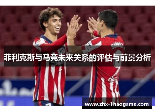 菲利克斯与马竞未来关系的评估与前景分析