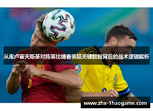 从库卢塞夫斯基对阵莱比锡看英超关键数据背后的战术逻辑解析 从库卢塞夫斯基对阵莱比锡看英超关键数据背后的战术逻辑解析