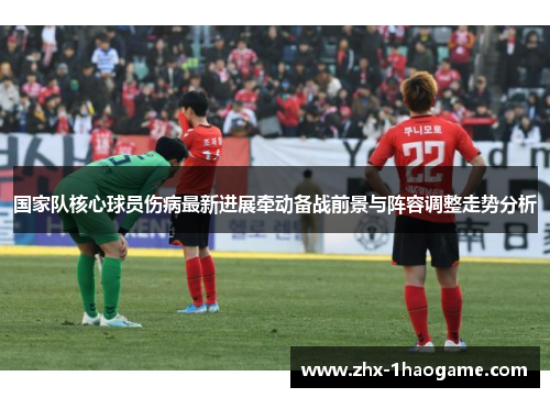 国家队核心球员伤病最新进展牵动备战前景与阵容调整走势分析 国家队核心球员伤病最新进展牵动备战前景与阵容调整走势分析